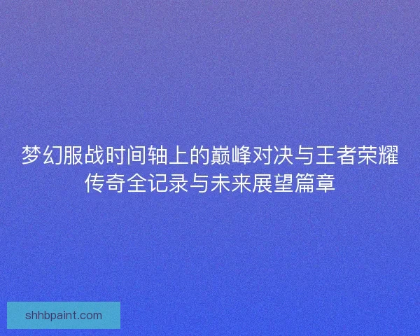 梦幻服战时间轴上的巅峰对决与王者荣耀传奇全记录与未来展望篇章