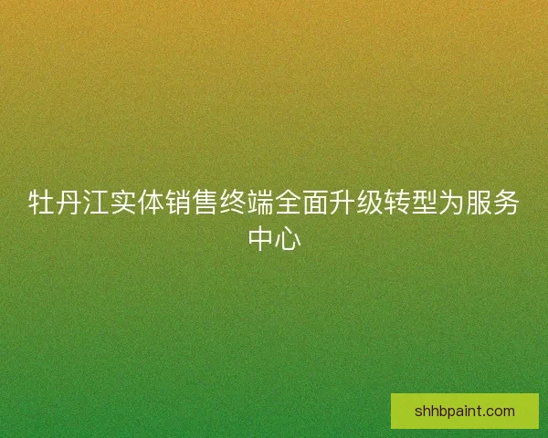 牡丹江实体销售终端全面升级转型为服务中心