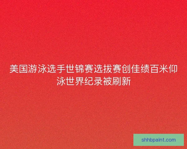 美国游泳选手世锦赛选拔赛创佳绩百米仰泳世界纪录被刷新