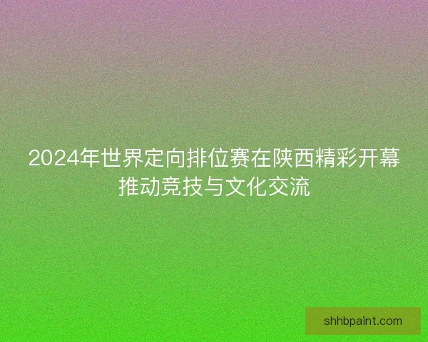 2024年世界定向排位赛在陕西精彩开幕推动竞技与文化交流