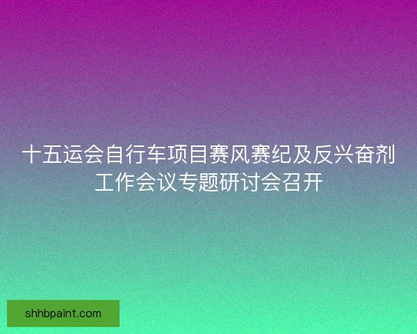 十五运会自行车项目赛风赛纪及反兴奋剂工作会议专题研讨会召开