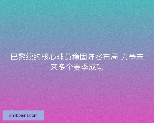 巴黎续约核心球员稳固阵容布局 力争未来多个赛季成功