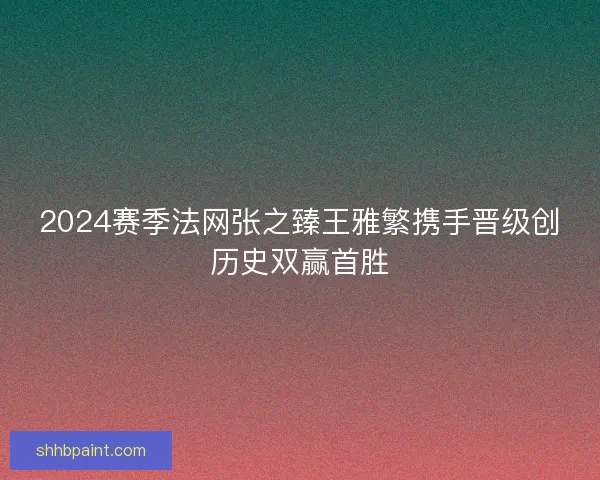 2024赛季法网张之臻王雅繁携手晋级创历史双赢首胜