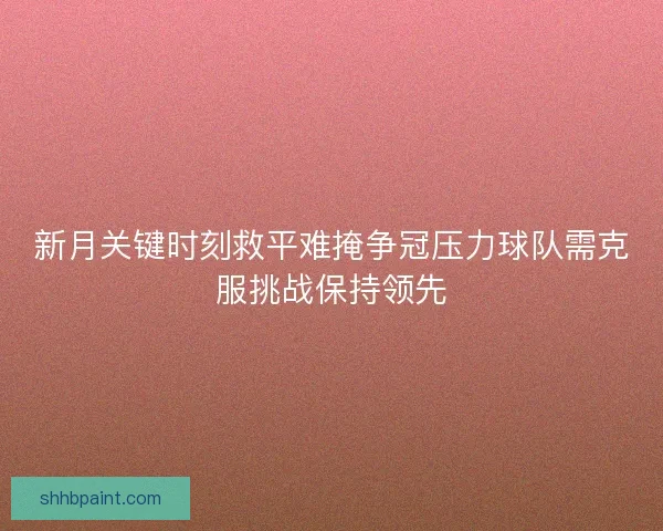 新月关键时刻救平难掩争冠压力球队需克服挑战保持领先