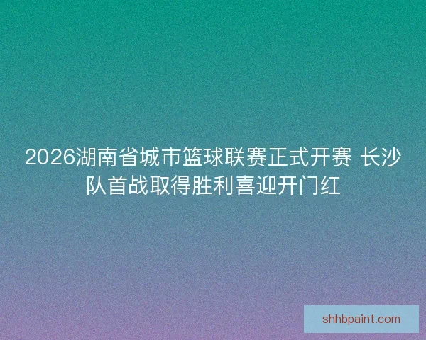 2026湖南省城市篮球联赛正式开赛 长沙队首战取得胜利喜迎开门红