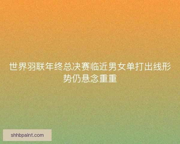 世界羽联年终总决赛临近男女单打出线形势仍悬念重重