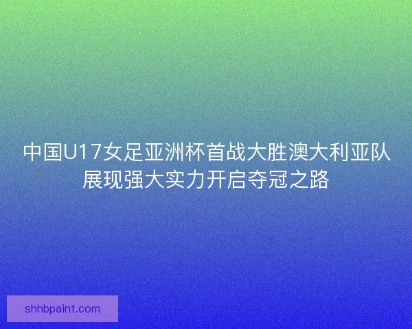 中国U17女足亚洲杯首战大胜澳大利亚队展现强大实力开启夺冠之路 中国U17女足亚洲杯首战大胜澳大利亚队展现强大实力开启夺冠之路