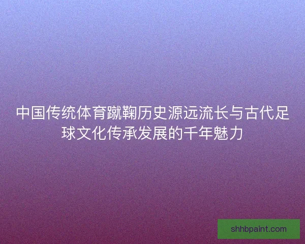 中国传统体育蹴鞠历史源远流长与古代足球文化传承发展的千年魅力