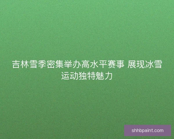 吉林雪季密集举办高水平赛事 展现冰雪运动独特魅力