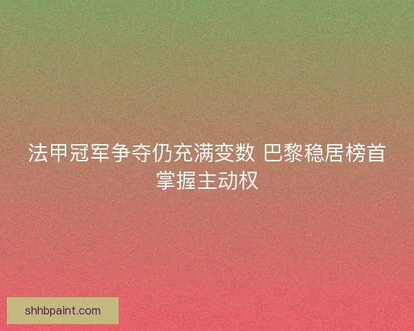 法甲冠军争夺仍充满变数 巴黎稳居榜首掌握主动权