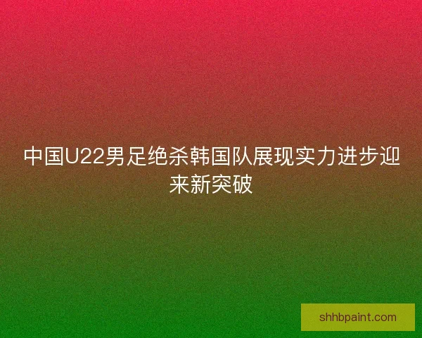 中国U22男足绝杀韩国队展现实力进步迎来新突破