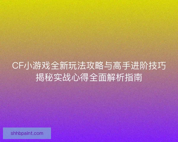 CF小游戏全新玩法攻略与高手进阶技巧揭秘实战心得全面解析指南