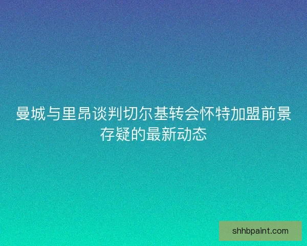 曼城与里昂谈判切尔基转会怀特加盟前景存疑的最新动态